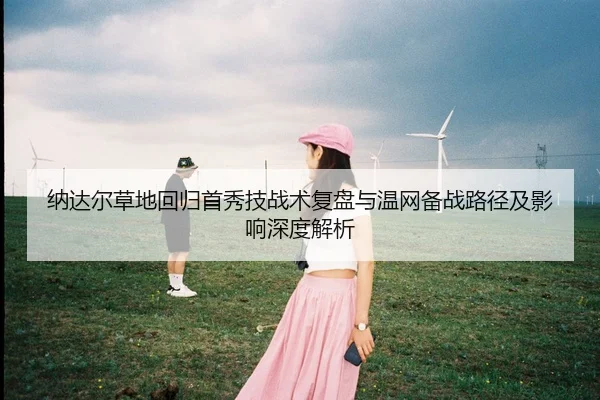 纳达尔草地回归首秀技战术复盘与温网备战路径及影响深度解析